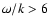 $\omega / k > 6$
