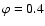 $\varphi=0.4$