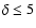 $\delta \leq 5$