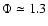 $\Phi\simeq 1.3$