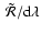 $~ \tilde{{\cal
R}}/{\rm d}\lambda$