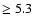 $ \ge 5.3$