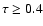 $\tau \ge 0.4$