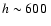 $h\sim600~$