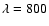 $\lambda=800$