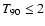 $T_{90} \leq 2$