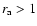 $r_{\rm a}>1$