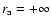 $r_{\rm a}=+\infty$