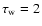 $\tau_{\rm w}=2$