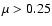 $\mu>0.25$