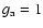 $g_{\rm a}=1$