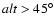 $alt>45^\circ$