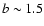 $b\sim 1.5$