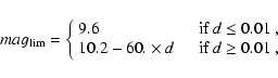 \begin{displaymath}
mag_{\rm lim} = \left\{ \begin{array}{ll}
9.6 & \quad \mbox{...
...\times d & \quad \mbox{if $d \geq 0.01$ },
\end{array} \right.
\end{displaymath}