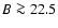 $B\ga
22.5$