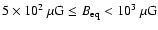 $5
\times 10^2~{\rm \mu G} \leq B_{\rm eq} < 10^3~{\rm \mu G}$