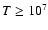 $T \ge 10^{7}$