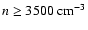$n \geq 3500~{\rm cm^{-3}}$