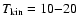 $T_{\rm kin} = 10{-}20$