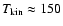 $T_{\rm kin}
\approx 150$