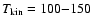 $T_{\rm kin}
= 100{-}150$