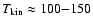 $T_{\rm kin} \approx 100 {-} 150$