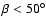 $\beta < 50^\circ$
