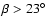 $\beta>23^\circ$