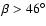 $\beta>46^\circ$