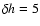 $\delta h=5$