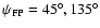 $\psi_{{\rm FP}}=45^{\circ},135^{\circ}$