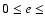$0 \leq e \leq $