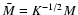 $\bar{M}=K^{-1/2}M $