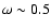 $\omega\sim 0.5$