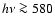 $h \nu \ga 580$