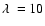 $\lambda = 10$