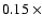 $0.15~\times$