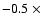 $-0.5~\times$