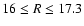$16 \le R \le 17.3$