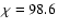$\chi=98.6$