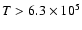 $T>6.3\times 10^5$