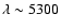 $\lambda \sim 5300$