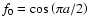 $f_0={\rm cos}\left({\pi a/ 2}\right)$