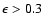 $\epsilon > 0.3$