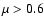 $\mu > 0.6$