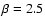 $\beta=2.5$