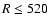 $R\leq520$