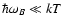 $\hbar\omega_B \ll kT$