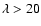 $\lambda > 20$