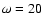 $\omega = 20$